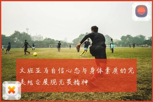 文班亚马自信心态与身体素质的完美结合展现无畏精神