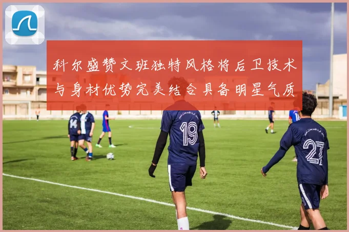科尔盛赞文班独特风格将后卫技术与身材优势完美结合具备明星气质与球队形象