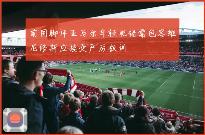 前国脚评亚马尔年轻犯错需包容维尼修斯应接受严厉教训