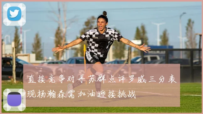 直接竞争对手苏群点评罗威三分表现杨瀚森需加油迎接挑战