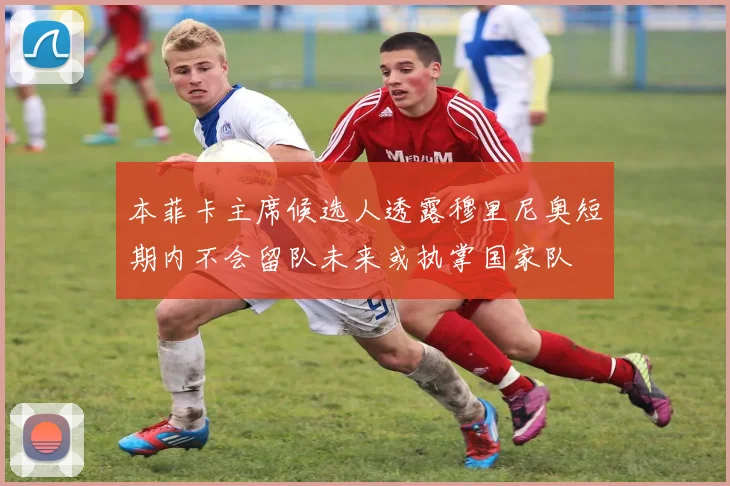 本菲卡主席候选人透露穆里尼奥短期内不会留队未来或执掌国家队