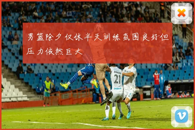 男篮除夕仅休半天训练氛围良好但压力依然巨大