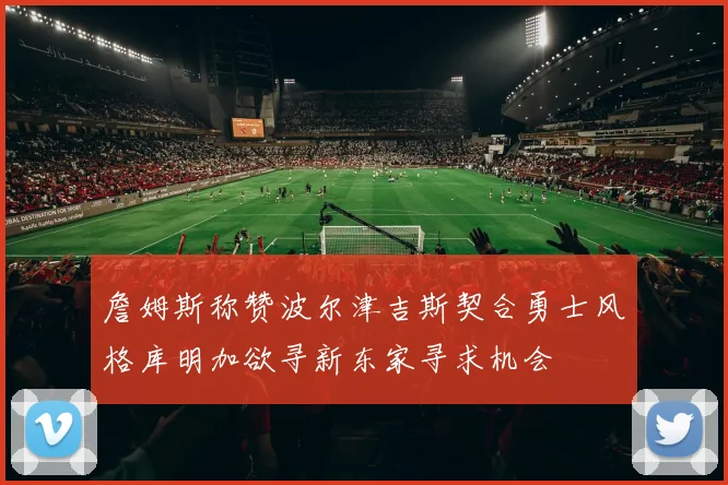 詹姆斯称赞波尔津吉斯契合勇士风格库明加欲寻新东家寻求机会