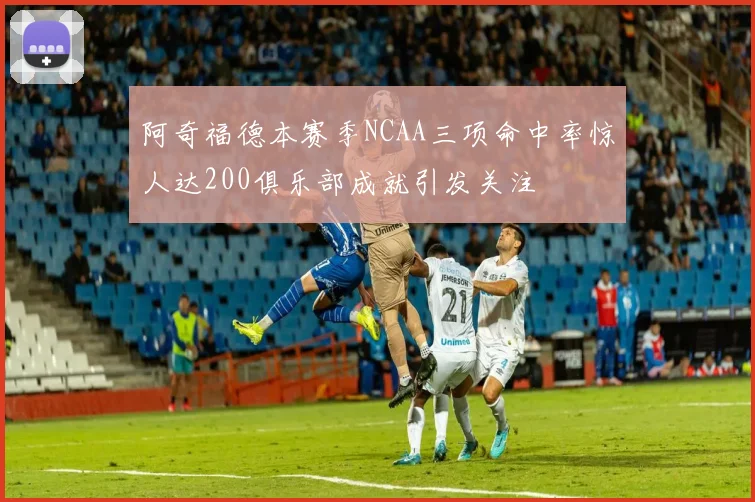 阿奇福德本赛季NCAA三项命中率惊人达200俱乐部成就引发关注