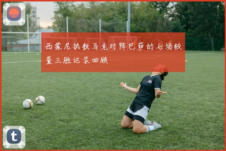 西蒙尼执教马竞对阵巴萨的七场较量三胜记录回顾