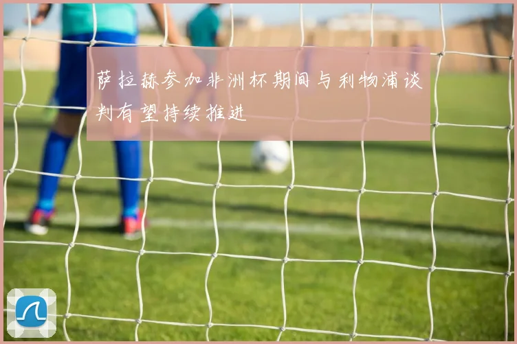 萨拉赫参加非洲杯期间与利物浦谈判有望持续推进