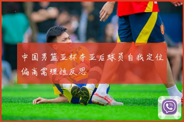 中国男篮亚杯夺亚后球员自我定位偏高需理性反思