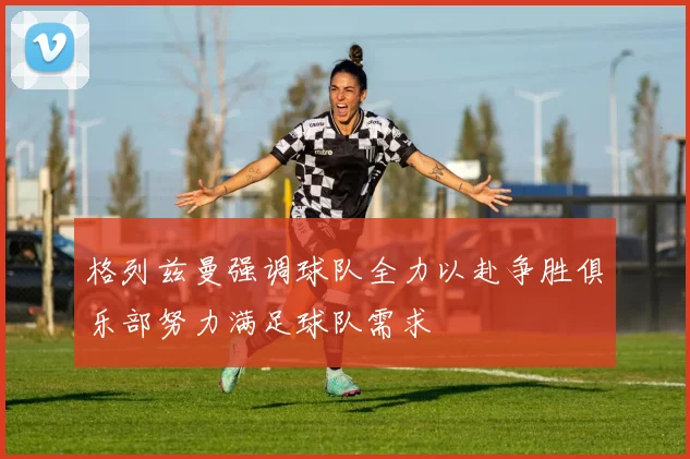 格列兹曼强调球队全力以赴争胜俱乐部努力满足球队需求