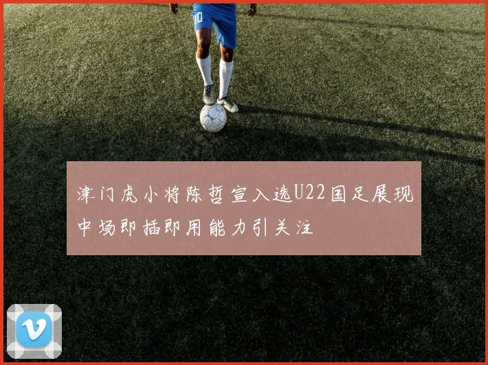 津门虎小将陈哲宣入选U22国足展现中场即插即用能力引关注