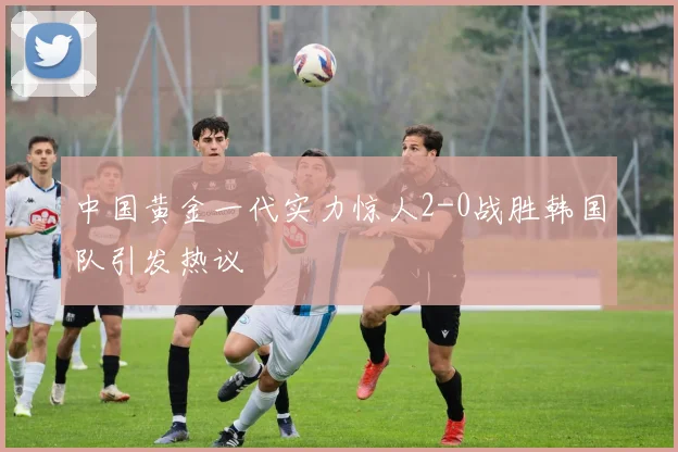 中国黄金一代实力惊人2-0战胜韩国队引发热议