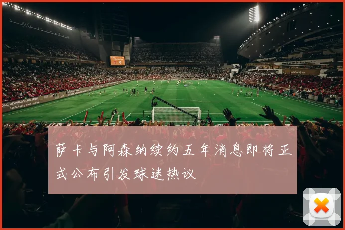 萨卡与阿森纳续约五年消息即将正式公布引发球迷热议