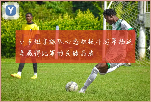 小卡坦言球队心态积极斗志昂扬这是赢得比赛的关键品质