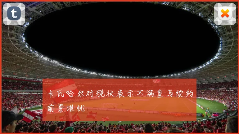 卡瓦哈尔对现状表示不满皇马续约前景堪忧