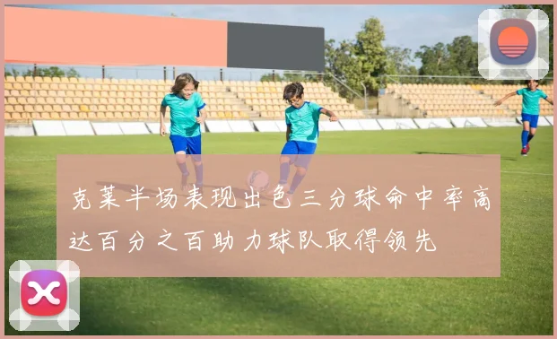 克莱半场表现出色三分球命中率高达百分之百助力球队取得领先