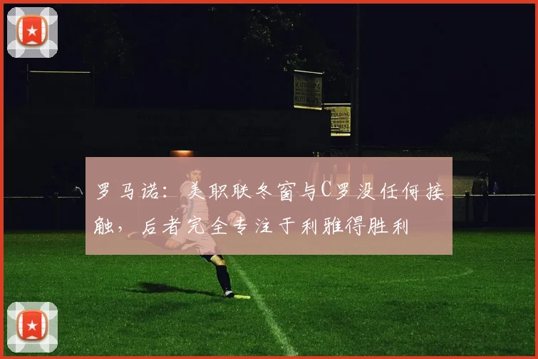 罗马诺：美职联冬窗与C罗没任何接触，后者完全专注于利雅得胜利