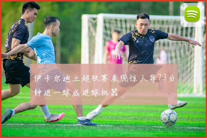 伊卡尔迪土超联赛表现惊人每73分钟进一球成进球机器