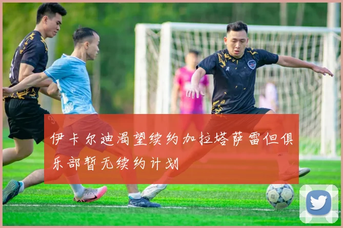 伊卡尔迪渴望续约加拉塔萨雷但俱乐部暂无续约计划