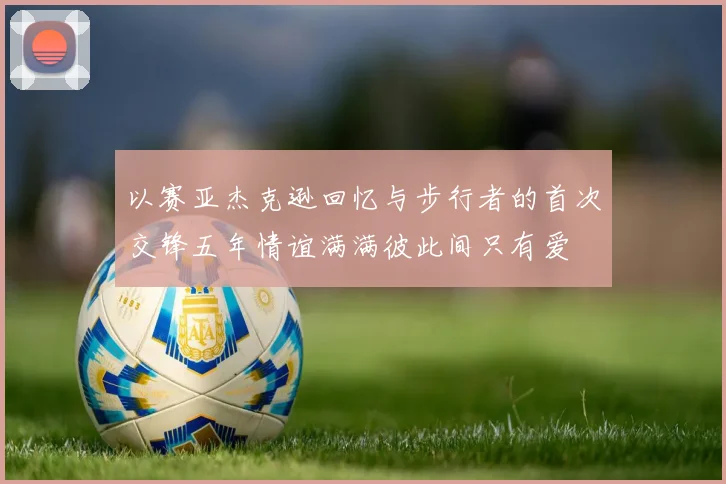 以赛亚杰克逊回忆与步行者的首次交锋五年情谊满满彼此间只有爱