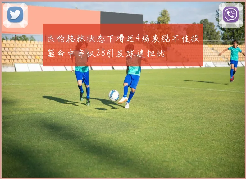 杰伦格林状态下滑近4场表现不佳投篮命中率仅28引发球迷担忧