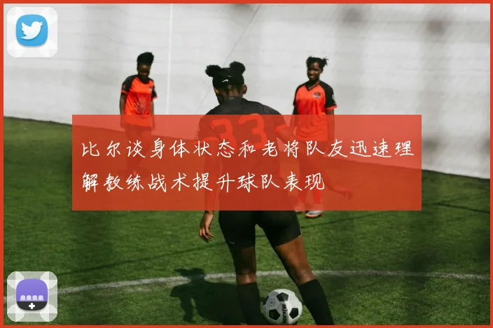比尔谈身体状态和老将队友迅速理解教练战术提升球队表现