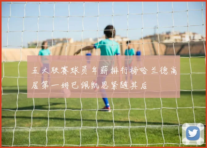 五大联赛球员年薪排行榜哈兰德高居第一姆巴佩凯恩紧随其后