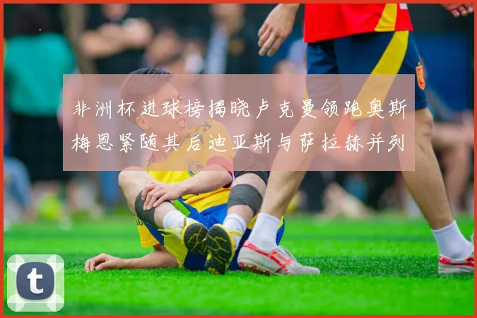 非洲杯进球榜揭晓卢克曼领跑奥斯梅恩紧随其后迪亚斯与萨拉赫并列第三