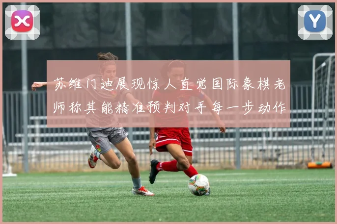 苏维门迪展现惊人直觉国际象棋老师称其能精准预判对手每一步动作