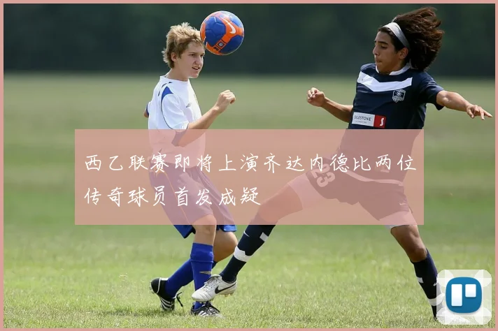 西乙联赛即将上演齐达内德比两位传奇球员首发成疑
