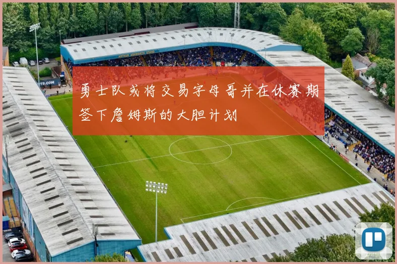 勇士队或将交易字母哥并在休赛期签下詹姆斯的大胆计划