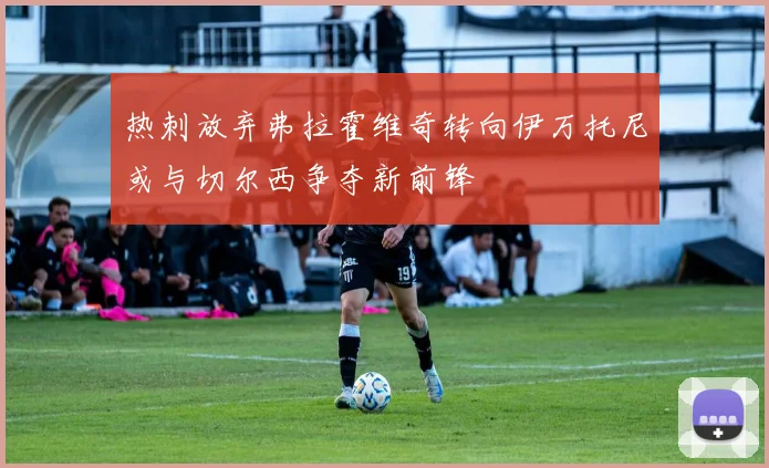 热刺放弃弗拉霍维奇转向伊万托尼或与切尔西争夺新前锋