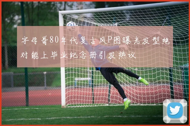 字母哥80年代复古风P图曝光发型绝对能上毕业纪念册引发热议