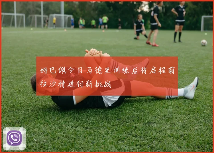 姆巴佩今日马德里训练后将启程前往沙特进行新挑战