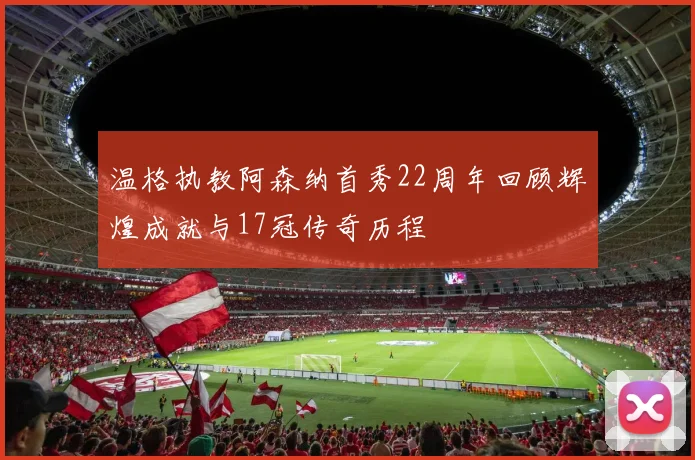 温格执教阿森纳首秀22周年回顾辉煌成就与17冠传奇历程