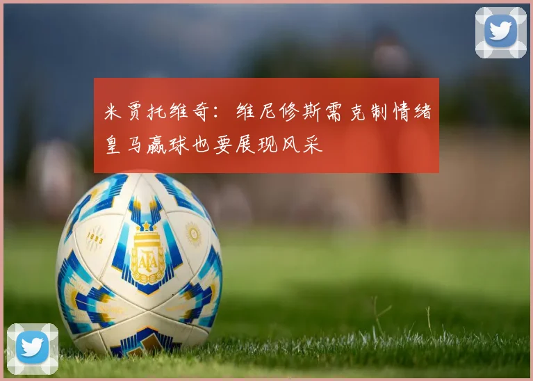 米贾托维奇：维尼修斯需克制情绪皇马赢球也要展现风采