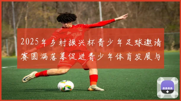 2025年乡村振兴杯青少年足球邀请赛圆满落幕促进青少年体育发展与乡村振兴结合