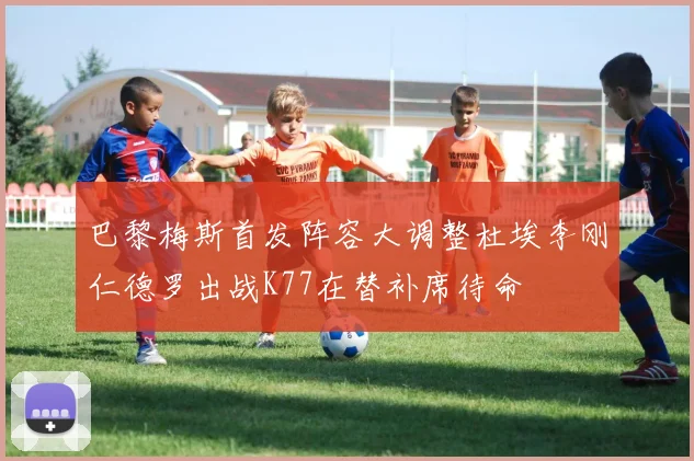 巴黎梅斯首发阵容大调整杜埃李刚仁德罗出战K77在替补席待命