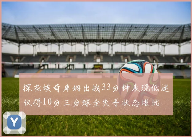探花埃奇库姆出战33分钟表现低迷仅得10分三分球全失手状态堪忧