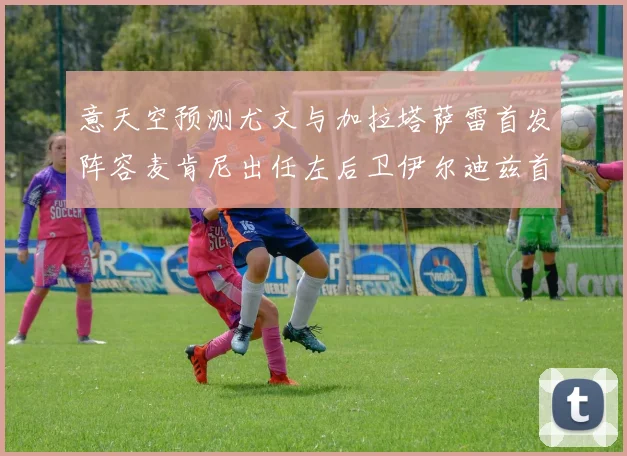 意天空预测尤文与加拉塔萨雷首发阵容麦肯尼出任左后卫伊尔迪兹首发出战