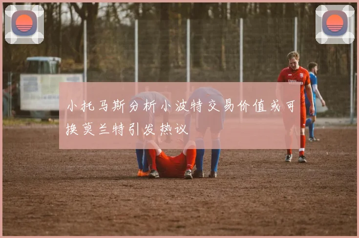 小托马斯分析小波特交易价值或可换莫兰特引发热议
