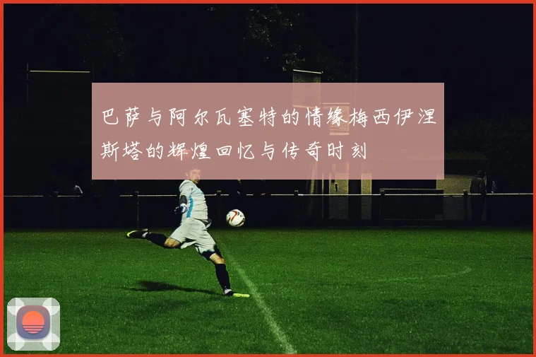 巴萨与阿尔瓦塞特的情缘梅西伊涅斯塔的辉煌回忆与传奇时刻