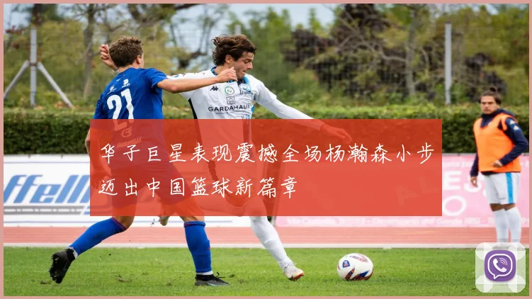 华子巨星表现震撼全场杨瀚森小步迈出中国篮球新篇章